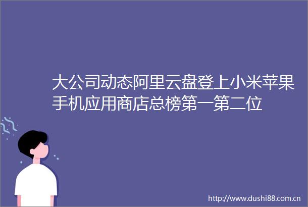 大公司动态阿里云盘登上小米苹果手机应用商店总榜第一第二位
