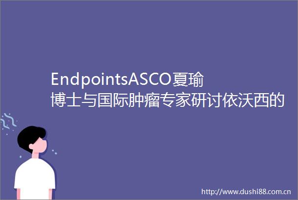 EndpointsASCO夏瑜博士与国际肿瘤专家研讨依沃西的科学突破和全球潜力