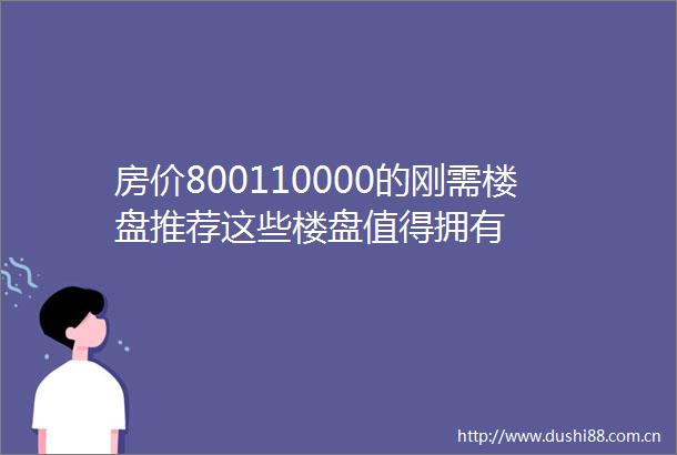 房价800110000的刚需楼盘推荐这些楼盘值得拥有