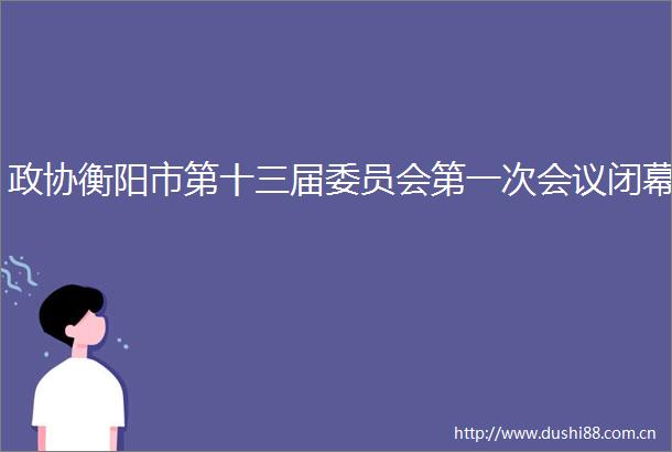 政协衡阳市第十三届委员会第一次会议闭幕