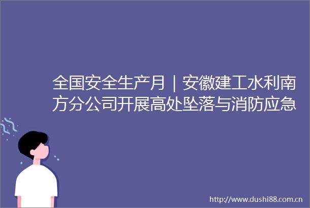全国安全生产月｜安徽建工水利南方分公司开展高处坠落与消防应急救援演练