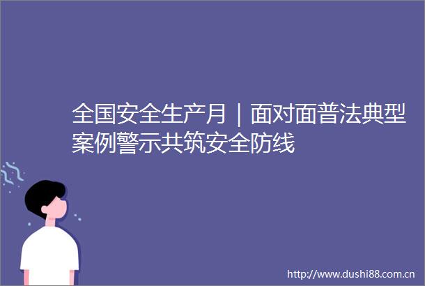全国安全生产月｜面对面普法典型案例警示共筑安全防线