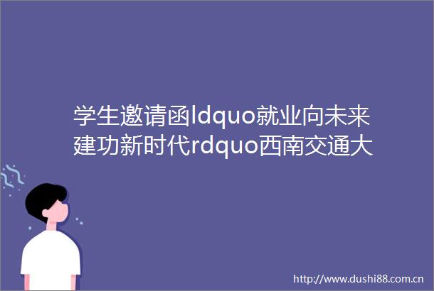 学生邀请函ldquo就业向未来建功新时代rdquo西南交通大学2023届毕业生秋季大型双选会