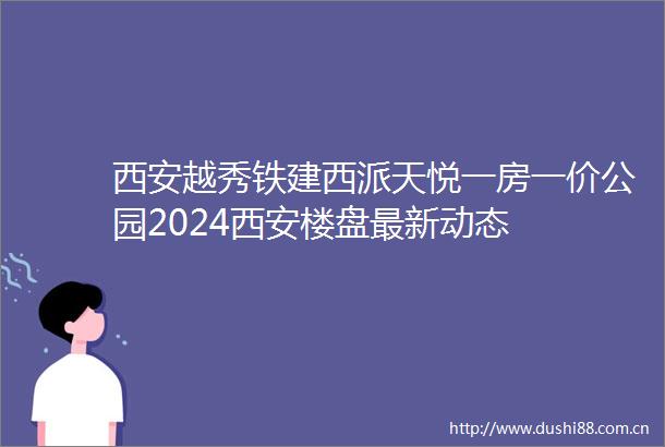 西安越秀铁建西派天悦一房一价公园2024西安楼盘最新动态