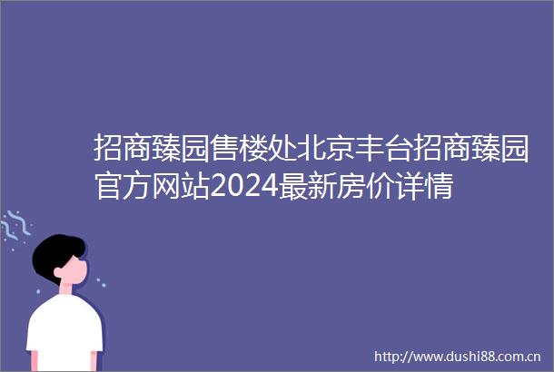 招商臻园售楼处北京丰台招商臻园官方网站2024最新房价详情