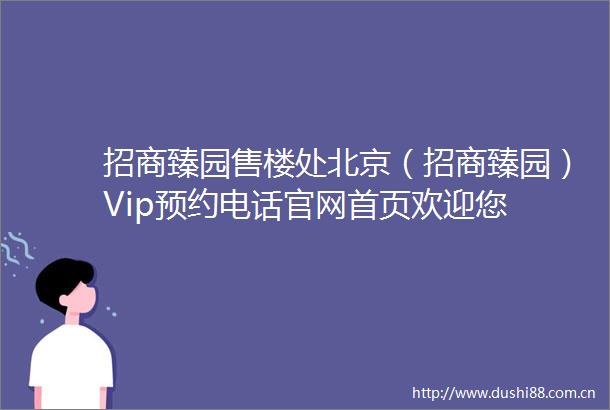 招商臻园售楼处北京（招商臻园）Vip预约电话官网首页欢迎您