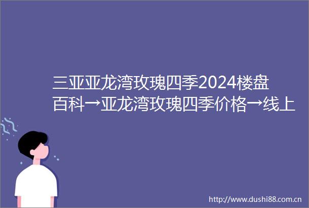 三亚亚龙湾玫瑰四季2024楼盘百科→亚龙湾玫瑰四季价格→线上预约看房→专属优惠折扣