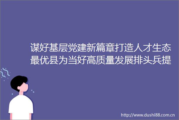 谋好基层党建新篇章打造人才生态最优县为当好高质量发展排头兵提供坚强保障