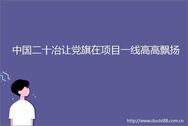 二十冶让党旗在项目一线高高飘扬