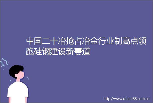 二十冶抢占冶金行业制高点领跑硅钢建设新赛道
