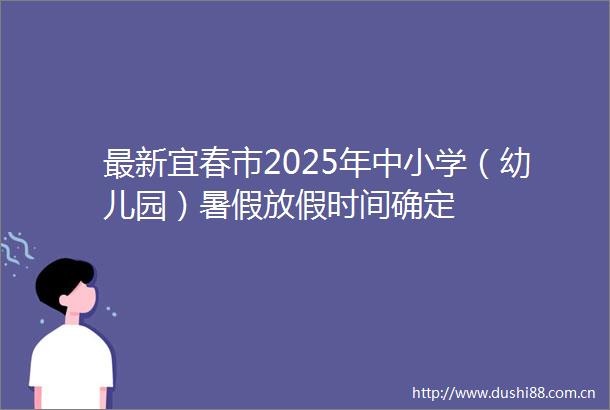 最新宜春市2025年中小学（幼儿园）暑假放假时间确定
