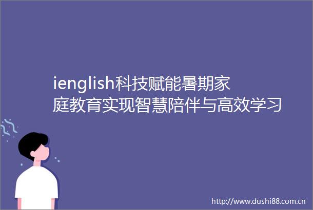 ienglish科技赋能暑期家庭教育实现智慧陪伴与高效学习