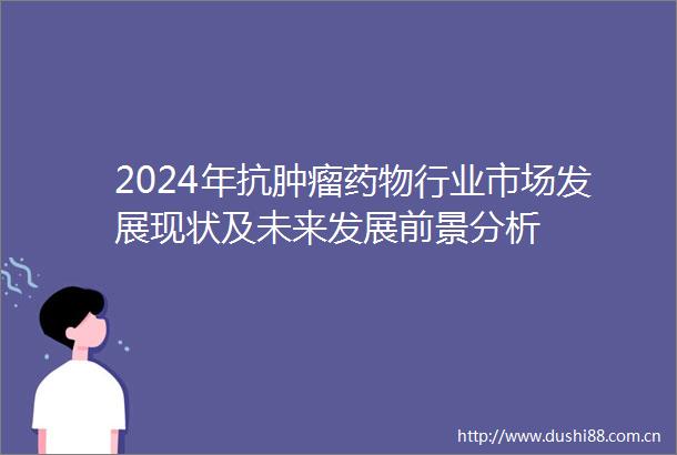 2024年抗肿瘤药物行业市场发展现状及未来发展前景分析