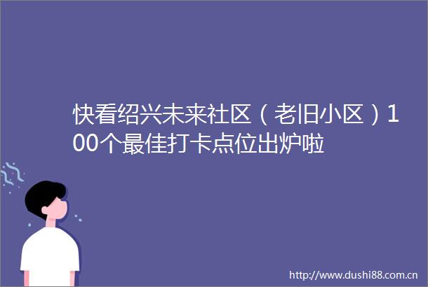 快看绍兴未来社区（老旧小区）100个最佳打卡点位出炉啦