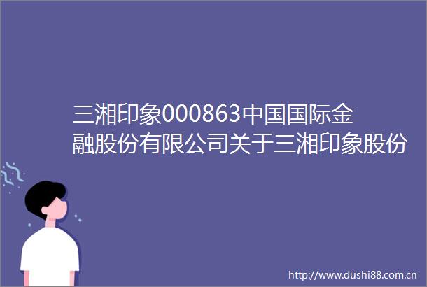 三湘印象000863国际金融股份有限公司关于三湘印象股份有限公司收购报告书之2024年度及2025年第一季度持续督导意见