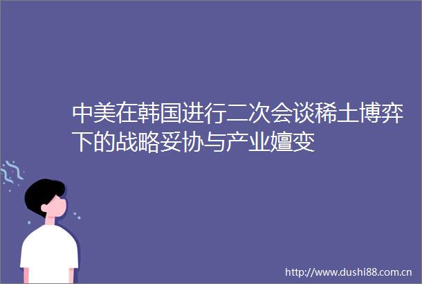 中美在韩国进行二次会谈稀土博弈下的战略妥协与产业嬗变