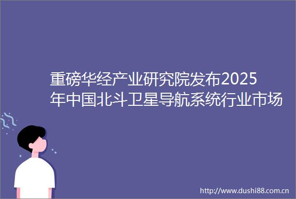 重磅华经产业研究院发布2025年北斗卫星导航系统行业市场深度研究报告