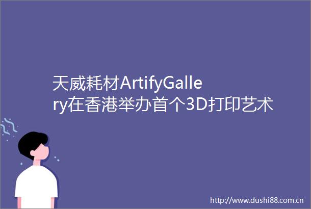 天威耗材ArtifyGallery在香港举办首个3D打印艺术展周