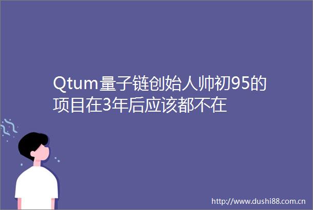 Qtum量子链创始人帅初95的项目在3年后应该都不在