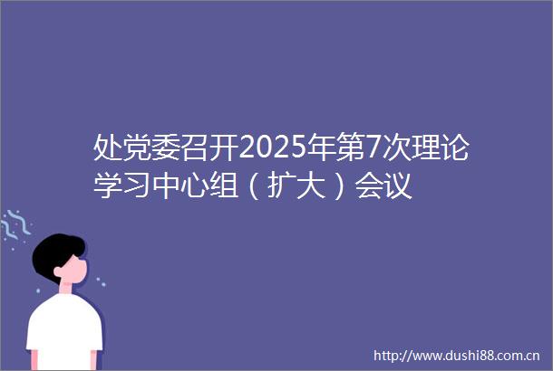 处党委召开2025年第7次理论学习中心组（扩大）会议