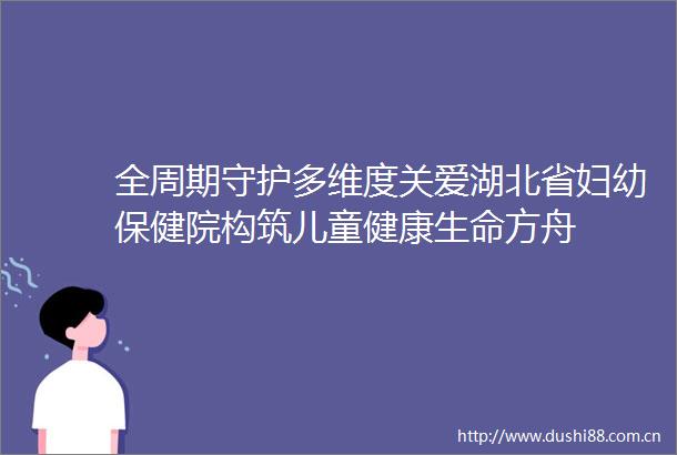 全周期守护多维度关爱湖北省妇幼保健院构筑儿童健康生命方舟