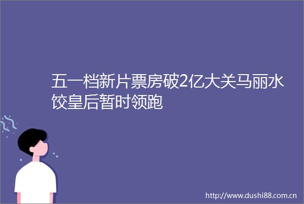 五一档新片票房破2亿大关马丽水饺皇后暂时领跑