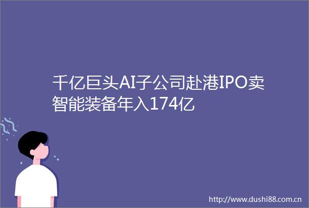千亿巨头AI子公司赴港IPO卖智能装备年入174亿