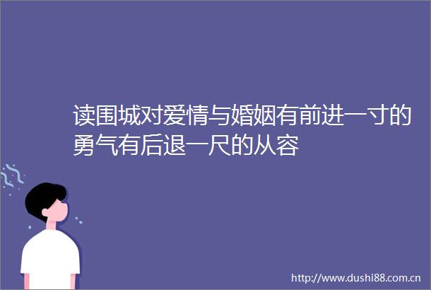 读围城对爱情与婚姻有前进一寸的勇气有后退一尺的从容
