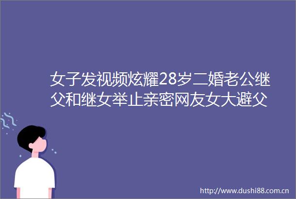 女子发视频炫耀28岁二婚老公继父和继女举止亲密网友女大避父