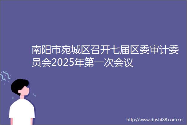 南阳市宛城区召开七届区委审计委员会2025年第一次会议