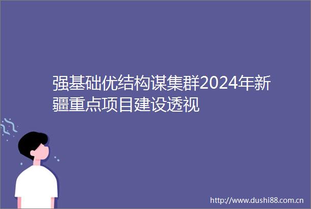 强基础优结构谋集群2024年新疆重点项目建设透视