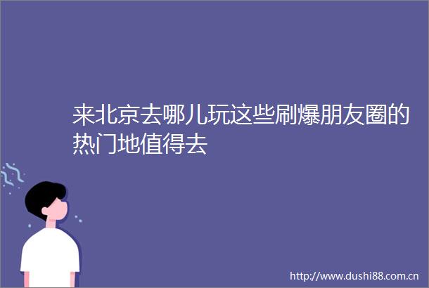 来北京去哪儿玩这些刷爆朋友圈的热门地值得去