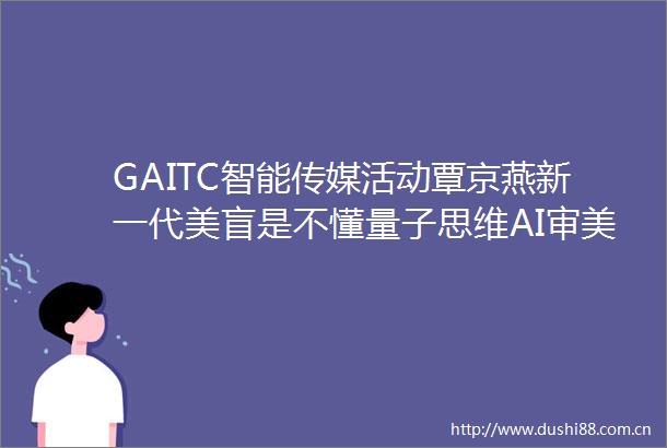 GAITC智能传媒活动覃京燕新一代美盲是不懂量子思维AI审美的人