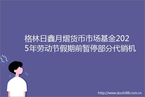 格林日鑫月熠货币市场基金2025年劳动节假期前暂停部分代销机构大额申购定期定额投资与转换转入业务公告