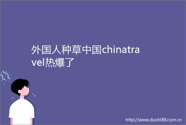 外国人种草chinatravel热爆了