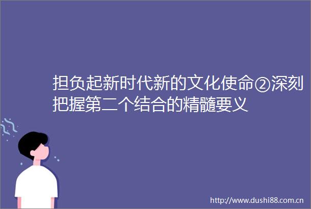 担负起新时代新的文化使命②深刻把握第二个结合的精髓要义