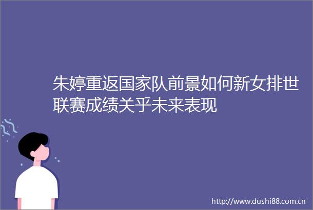 朱婷重返队前景如何新女排世联赛成绩关乎未来表现