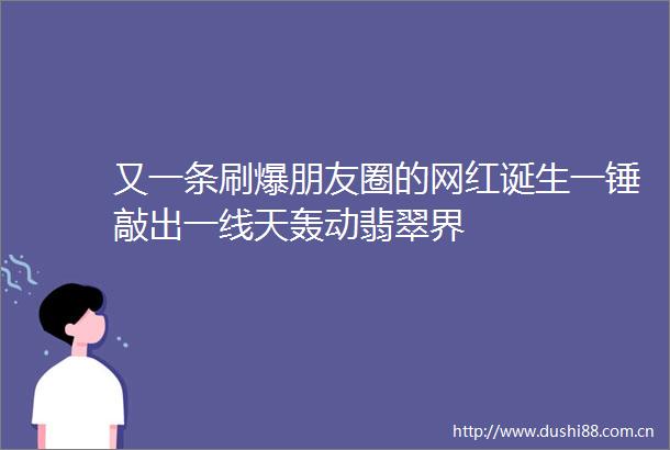 又一条刷爆朋友圈的网红诞生一锤敲出一线天轰动翡翠界