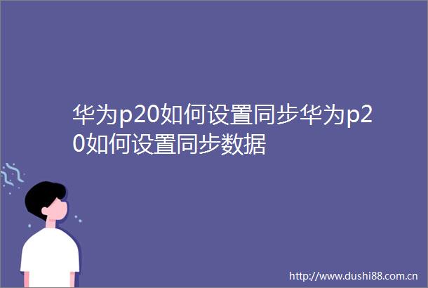 华为p20如何设置同步华为p20如何设置同步数据