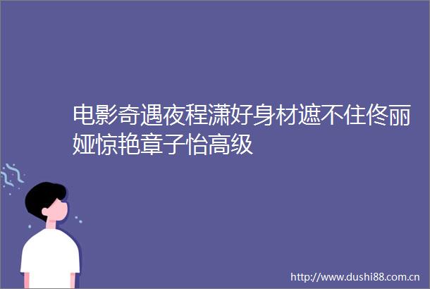 电影奇遇夜程潇好身材遮不住佟丽娅惊艳章子怡高级
