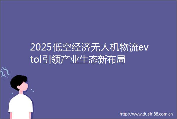 2025低空经济无人机物流evtol引领产业生态新布局