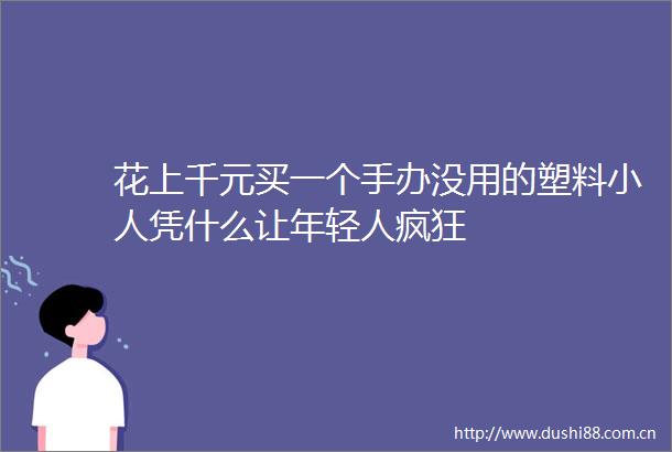 花上千元买一个手办没用的塑料凭什么让年轻人疯狂