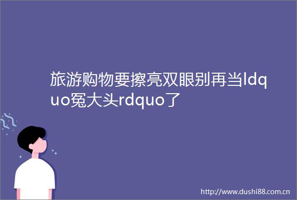 旅游购物要擦亮双眼别再当ldquo冤大头rdquo了