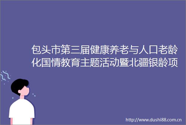 包头市第三届健康养老与人口老龄化国情教育主题活动暨北疆银龄项目深化推进活动即将启幕