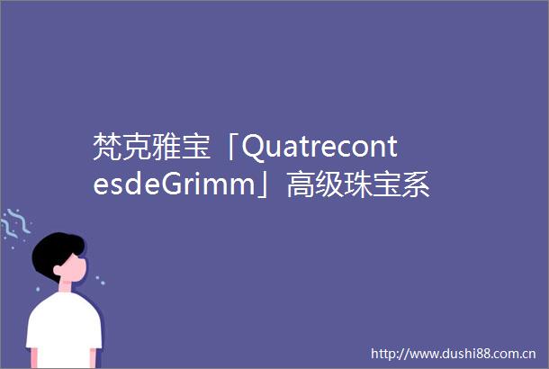 梵克雅宝「QuatrecontesdeGrimm」高级珠宝系列再现童话的诗意梦境