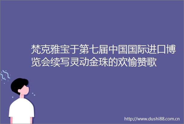 梵克雅宝于第七届国际进口博览会续写灵动金珠的欢愉赞歌