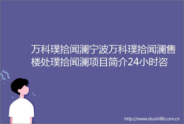 万科璞拾闻澜宁波万科璞拾闻澜售楼处璞拾闻澜项目简介24小时咨询
