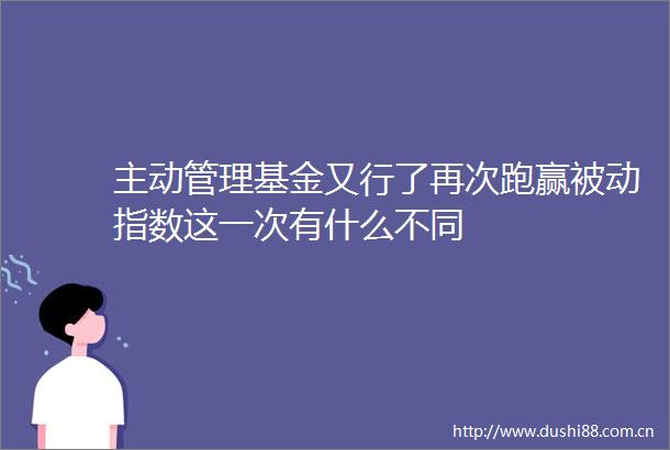 主动管理基金又行了再次跑赢被动指数这一次有什么不同