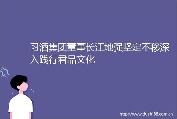 习酒集团董事长汪地强坚定不移深入践行君品文化
