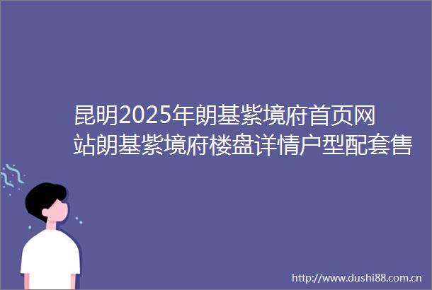 昆明2025年朗基紫境府首页网站朗基紫境府楼盘详情户型配套售楼处地址